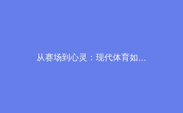 从赛场到心灵：现代体育如何塑造社会凝聚力与个体认同 - 4