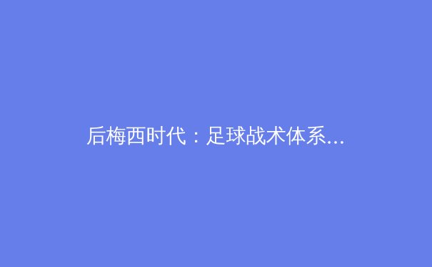 后梅西时代：足球战术体系的演变与未来趋势前瞻 - 4