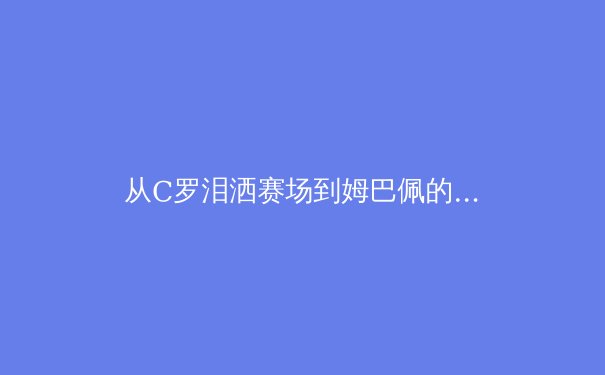 从C罗泪洒赛场到姆巴佩的加冕：现代足球王权交接的深层逻辑 - 2