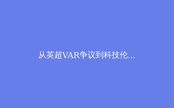 从英超VAR争议到科技伦理：职业体育决策透明化的困境与出路 - 3