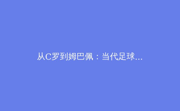 从C罗到姆巴佩：当代足球运动员职业寿命的科技革命 - 2
