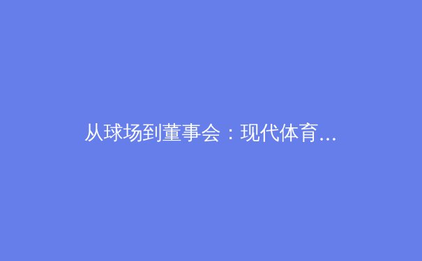 从球场到董事会：现代体育产业资本化的深层变革与伦理挑战 - 3