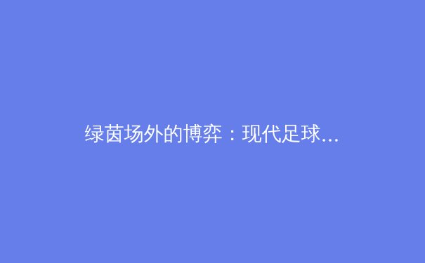 绿茵场外的博弈：现代足球转会策略背后的经济学与心理学 - 4