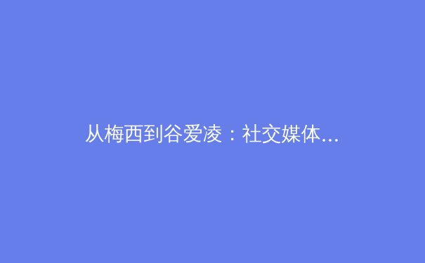 从梅西到谷爱凌：社交媒体如何重塑现代体育的叙事与商业版图 - 3