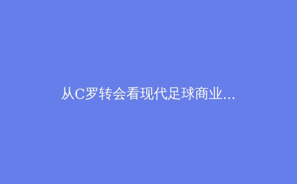从C罗转会看现代足球商业逻辑：巨星效应如何重塑体育经济版图