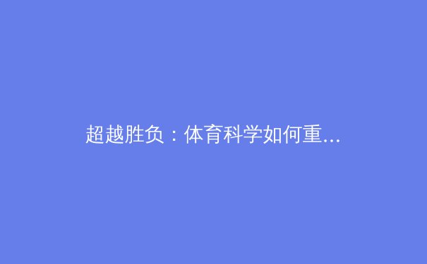 超越胜负：体育科学如何重新定义人类潜能与竞技表现 - 3