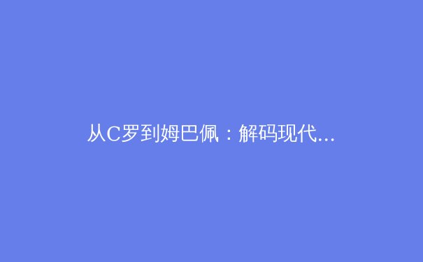 从C罗到姆巴佩：解码现代足球的战术演进与巨星价值 - 4